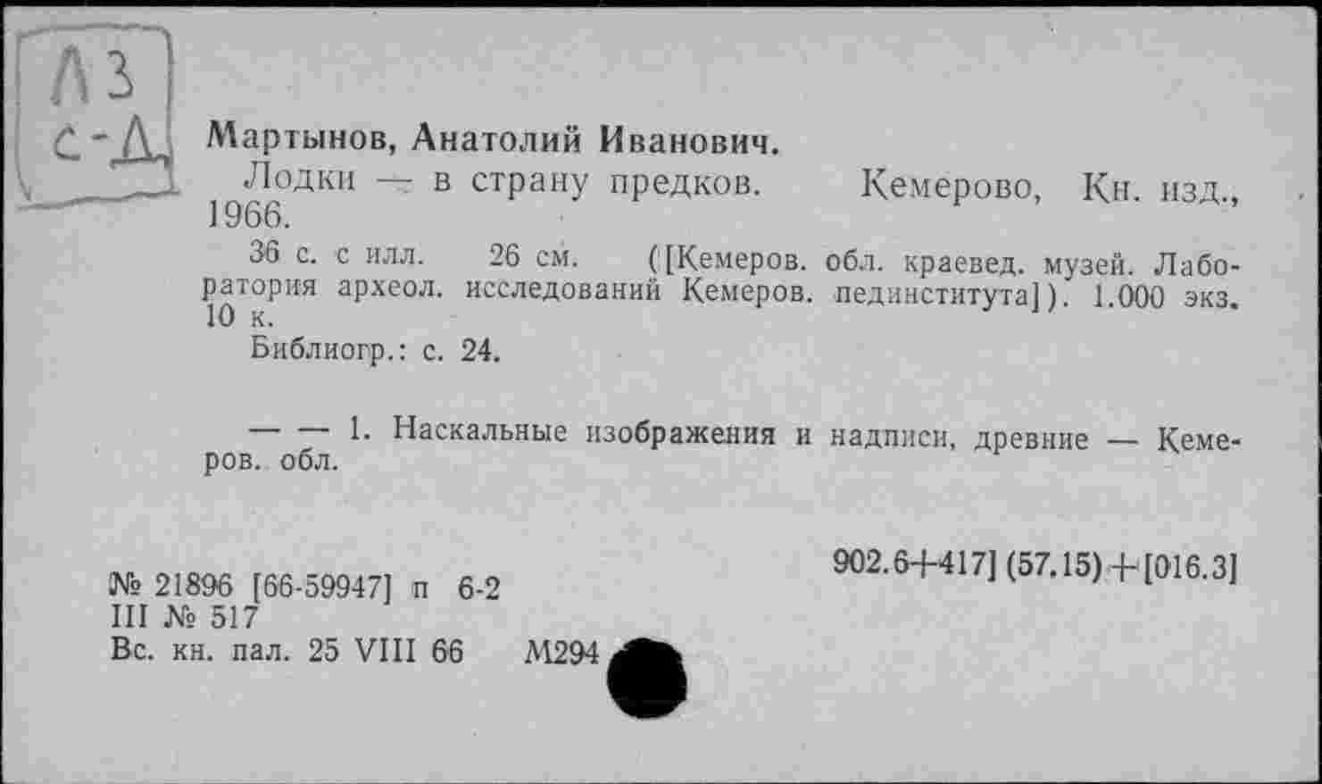 ﻿Гл з
Мартынов, Анатолий Иванович.
Лодки — в страну предков. Кемерово, Кн. изд., 1966.
36 с. с илл. 26 см. ('[Кемеров. обл. краевед, музей. Лаборатория археол. исследований Кемеров. пединститута]). 1.000 экз.
Библиогр.: с. 24.
--------1. Наскальные изображения и надписи, древние — Кемеров. обл.
№ 21896 [66-59947] п 6-2
III № 517
Вс. кн. пал. 25 VIII 66	М294
902.6+417] (57.15)+[016.3]